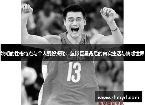 姚明的性格特点与个人爱好探秘：篮球巨星背后的真实生活与情感世界