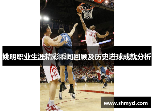 姚明职业生涯精彩瞬间回顾及历史进球成就分析