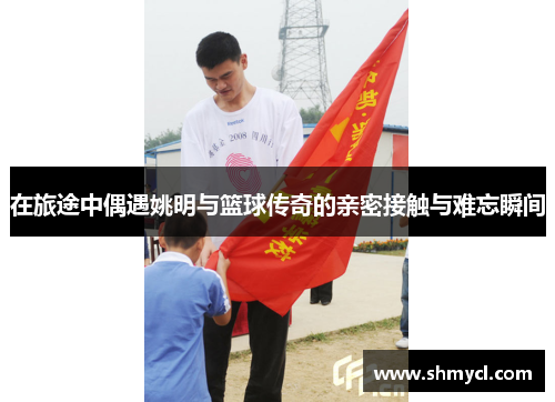在旅途中偶遇姚明与篮球传奇的亲密接触与难忘瞬间